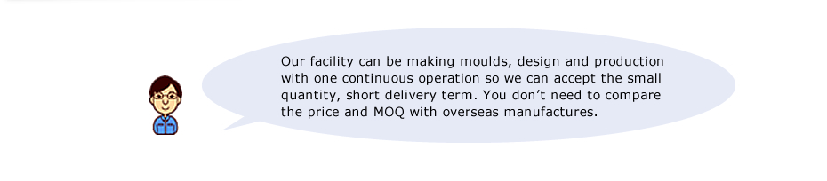 Our facility can be making moulds, design and production with one continuous operation so we can accept the small quantity, short delivery term. You don’t need to compare the price and MOQ with overseas manufactures. 